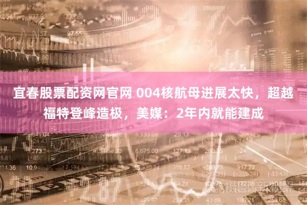 宜春股票配资网官网 004核航母进展太快，超越福特登峰造极，美媒：2年内就能建成