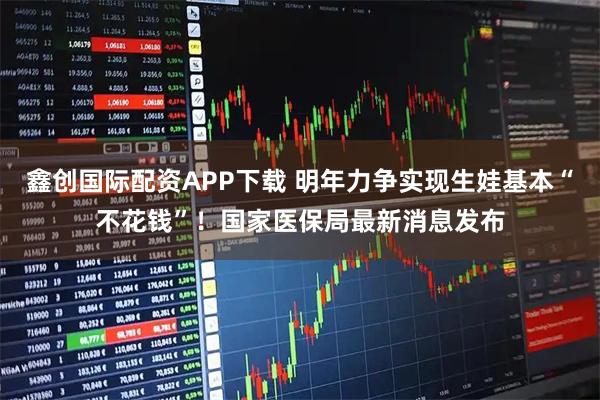 鑫创国际配资APP下载 明年力争实现生娃基本“不花钱”！国家医保局最新消息发布