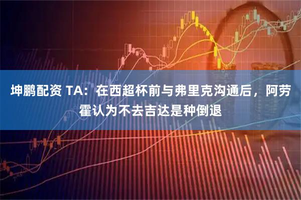 坤鹏配资 TA：在西超杯前与弗里克沟通后，阿劳霍认为不去吉达是种倒退