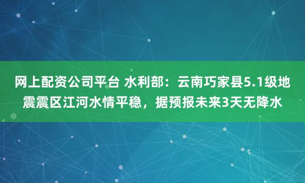 网上配资公司平台 水利部：云南巧家县5.1级地震震区江河水情平稳，据预报未来3天无降水