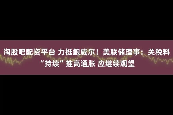 淘股吧配资平台 力挺鲍威尔!美联储理事:关税料“持续”推高通胀 应继续观望