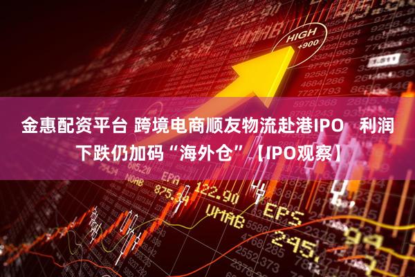 金惠配资平台 跨境电商顺友物流赴港IPO   利润下跌仍加码“海外仓”【IPO观察】