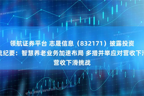 领航证券平台 志晟信息（832171）披露投资者交流纪要：智慧养老业务加速布局 多措并举应对营收下滑挑战