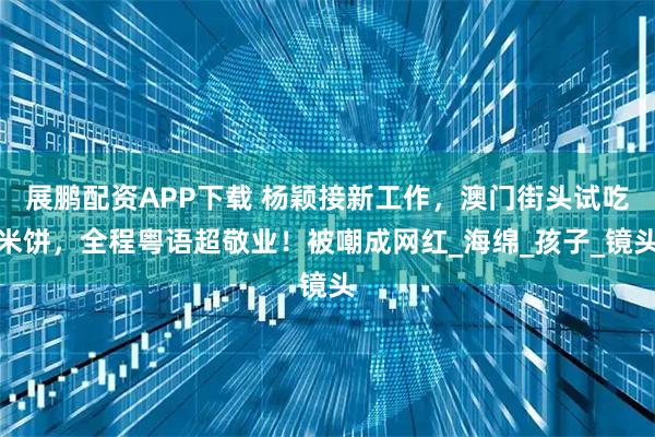 展鹏配资APP下载 杨颖接新工作，澳门街头试吃米饼，全程粤语超敬业！被嘲成网红_海绵_孩子_镜头