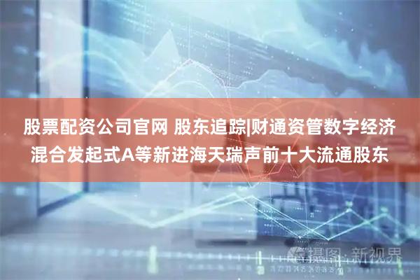 股票配资公司官网 股东追踪|财通资管数字经济混合发起式A等新进海天瑞声前十大流通股东