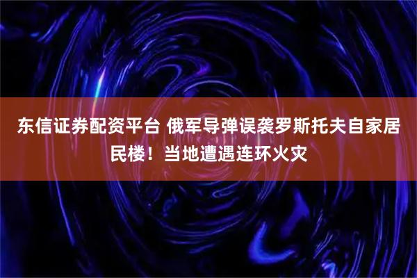 东信证券配资平台 俄军导弹误袭罗斯托夫自家居民楼！当地遭遇连环火灾