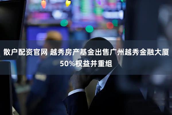散户配资官网 越秀房产基金出售广州越秀金融大厦50%权益并重组