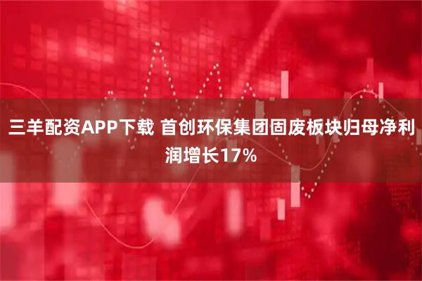 三羊配资APP下载 首创环保集团固废板块归母净利润增长17%