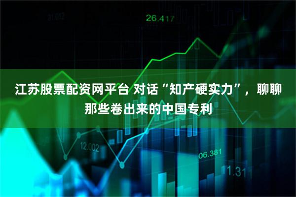 江苏股票配资网平台 对话“知产硬实力”，聊聊那些卷出来的中国专利