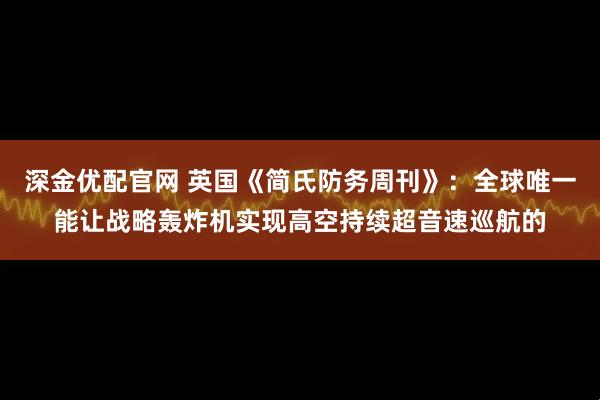 深金优配官网 英国《简氏防务周刊》：全球唯一能让战略轰炸机实现高空持续超音速巡航的