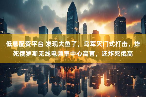 低息配资平台 发现大鱼了，乌军灭门式打击，炸死俄罗斯无线电频率中心高官，还炸死俄高